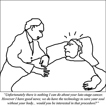 Doctor to patient: Unfortunately there is nothing I can do about your late-stage cancer. However I have good news; we do have the technology to save your soul without your body... would you be interested in that procedure?.